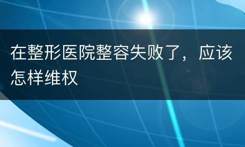 在整形医院整容失败了，应该怎样维权