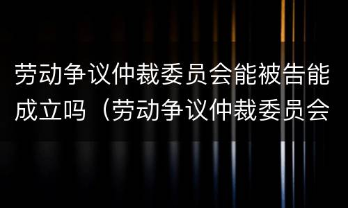 劳动争议仲裁委员会能被告能成立吗（劳动争议仲裁委员会有用吗）