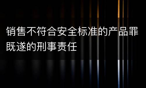销售不符合安全标准的产品罪既遂的刑事责任