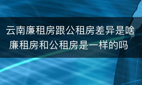 云南廉租房跟公租房差异是啥 廉租房和公租房是一样的吗