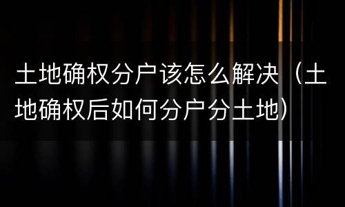 土地确权分户该怎么解决（土地确权后如何分户分土地）