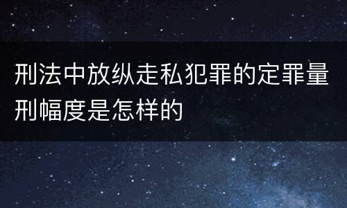 刑法中放纵走私犯罪的定罪量刑幅度是怎样的