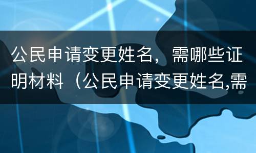 公民申请变更姓名，需哪些证明材料（公民申请变更姓名,需哪些证明材料）