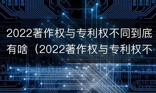 2022著作权与专利权不同到底有啥（2022著作权与专利权不同到底有啥不同）