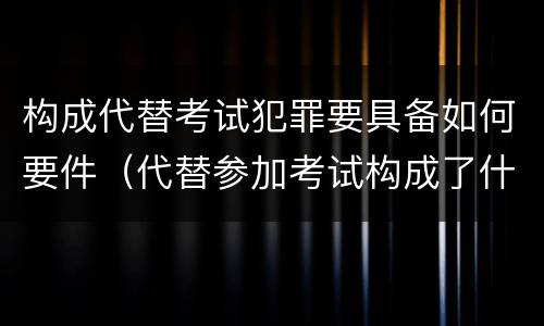 构成代替考试犯罪要具备如何要件（代替参加考试构成了什么犯罪）