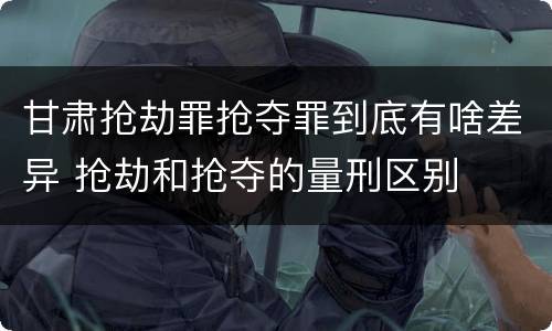 甘肃抢劫罪抢夺罪到底有啥差异 抢劫和抢夺的量刑区别