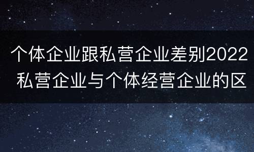 个体企业跟私营企业差别2022 私营企业与个体经营企业的区别