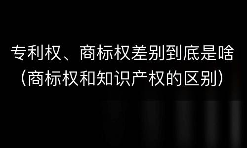 专利权、商标权差别到底是啥（商标权和知识产权的区别）