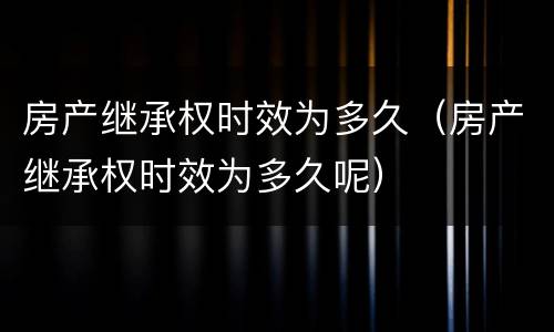 房产继承权时效为多久（房产继承权时效为多久呢）