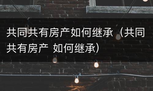共同共有房产如何继承（共同共有房产 如何继承）