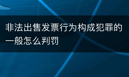 非法出售发票行为构成犯罪的一般怎么判罚