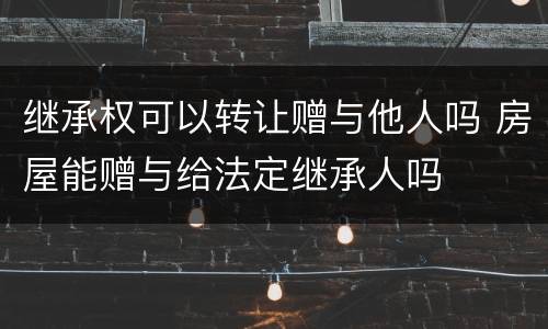 继承权可以转让赠与他人吗 房屋能赠与给法定继承人吗