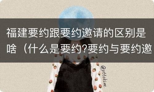 福建要约跟要约邀请的区别是啥（什么是要约?要约与要约邀请有什么区别）