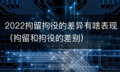 2022拘留拘役的差异有啥表现（拘留和拘役的差别）