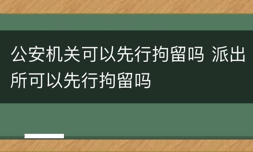 公安机关可以先行拘留吗 派出所可以先行拘留吗