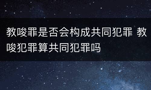 教唆罪是否会构成共同犯罪 教唆犯罪算共同犯罪吗