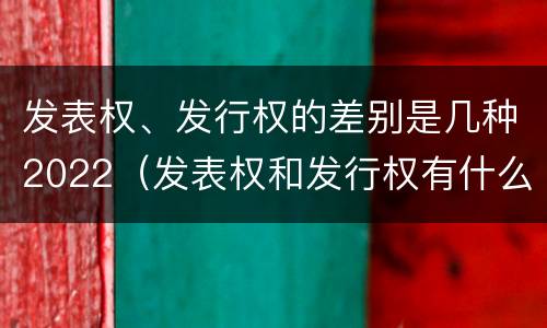 发表权、发行权的差别是几种2022（发表权和发行权有什么区别）