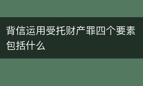 背信运用受托财产罪四个要素包括什么
