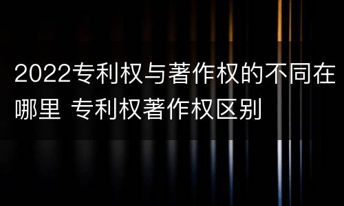 2022专利权与著作权的不同在哪里 专利权著作权区别