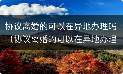 协议离婚的可以在异地办理吗（协议离婚的可以在异地办理吗女方）