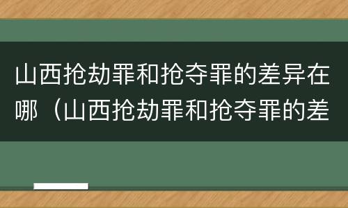 山西抢劫罪和抢夺罪的差异在哪（山西抢劫罪和抢夺罪的差异在哪些地方）