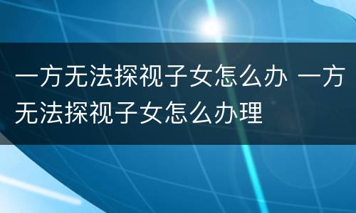 一方无法探视子女怎么办 一方无法探视子女怎么办理