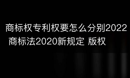 商标权专利权要怎么分别2022 商标法2020新规定 版权
