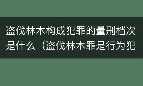 盗伐林木构成犯罪的量刑档次是什么（盗伐林木罪是行为犯吗）