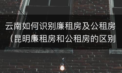 云南如何识别廉租房及公租房（昆明廉租房和公租房的区别）