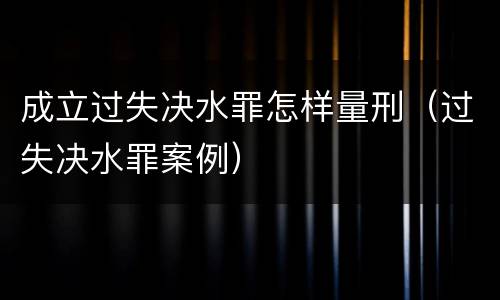 成立过失决水罪怎样量刑（过失决水罪案例）