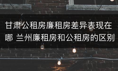 甘肃公租房廉租房差异表现在哪 兰州廉租房和公租房的区别