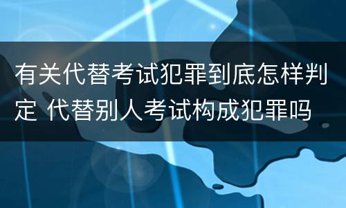 有关代替考试犯罪到底怎样判定 代替别人考试构成犯罪吗