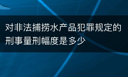 对非法捕捞水产品犯罪规定的刑事量刑幅度是多少