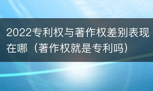 2022专利权与著作权差别表现在哪（著作权就是专利吗）