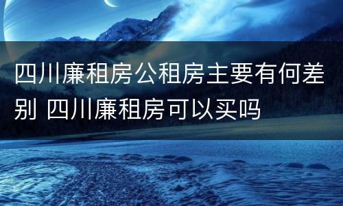 四川廉租房公租房主要有何差别 四川廉租房可以买吗