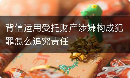 背信运用受托财产涉嫌构成犯罪怎么追究责任
