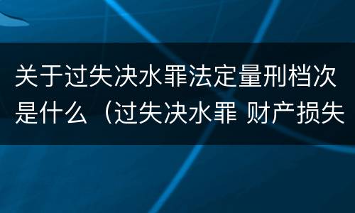 关于过失决水罪法定量刑档次是什么（过失决水罪 财产损失标准）