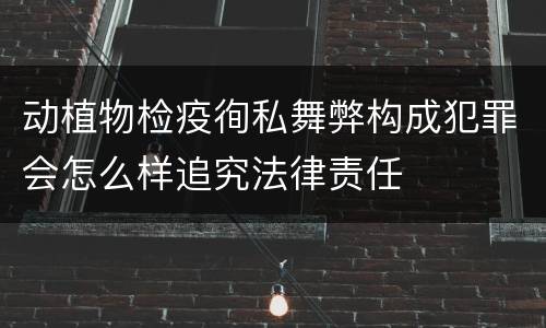 动植物检疫徇私舞弊构成犯罪会怎么样追究法律责任