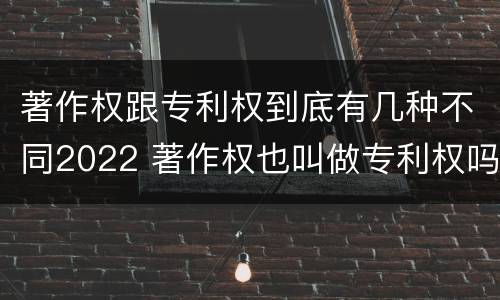 著作权跟专利权到底有几种不同2022 著作权也叫做专利权吗