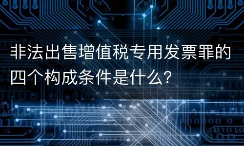 非法出售增值税专用发票罪的四个构成条件是什么？