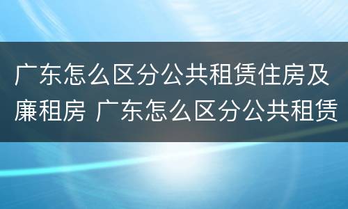 广东怎么区分公共租赁住房及廉租房 广东怎么区分公共租赁住房及廉租房区别