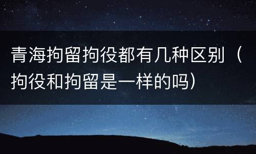 青海拘留拘役都有几种区别（拘役和拘留是一样的吗）