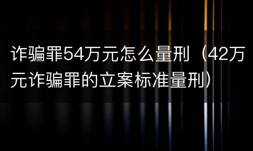诈骗罪54万元怎么量刑（42万元诈骗罪的立案标准量刑）