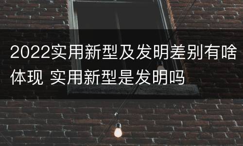 2022实用新型及发明差别有啥体现 实用新型是发明吗