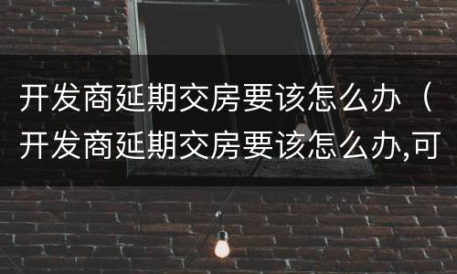 开发商延期交房要该怎么办（开发商延期交房要该怎么办,可以去哪个部门投诉）