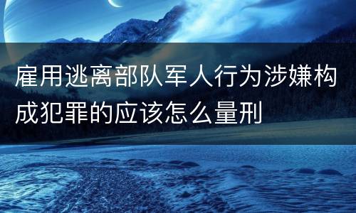 雇用逃离部队军人行为涉嫌构成犯罪的应该怎么量刑