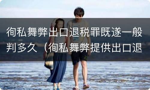 徇私舞弊出口退税罪既遂一般判多久（徇私舞弊提供出口退税凭证罪）