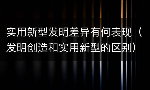 实用新型发明差异有何表现（发明创造和实用新型的区别）