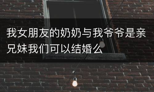 我女朋友的奶奶与我爷爷是亲兄妹我们可以结婚么