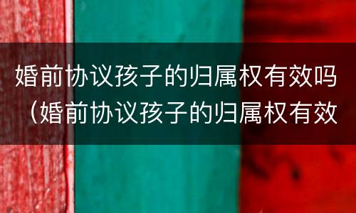 婚前协议孩子的归属权有效吗（婚前协议孩子的归属权有效吗怎么写）